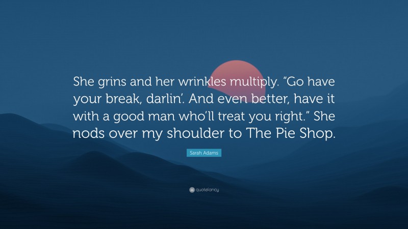 Sarah Adams Quote: “She grins and her wrinkles multiply. “Go have your break, darlin’. And even better, have it with a good man who’ll treat you right.” She nods over my shoulder to The Pie Shop.”