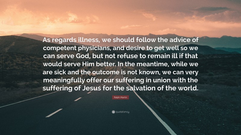 Ralph Martin Quote: “As regards illness, we should follow the advice of competent physicians, and desire to get well so we can serve God, but not refuse to remain ill if that would serve Him better. In the meantime, while we are sick and the outcome is not known, we can very meaningfully offer our suffering in union with the suffering of Jesus for the salvation of the world.”