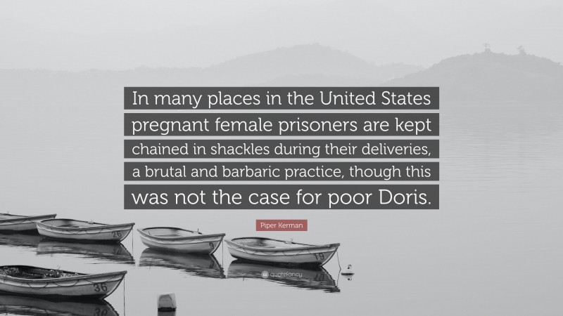 Piper Kerman Quote: “In many places in the United States pregnant female prisoners are kept chained in shackles during their deliveries, a brutal and barbaric practice, though this was not the case for poor Doris.”