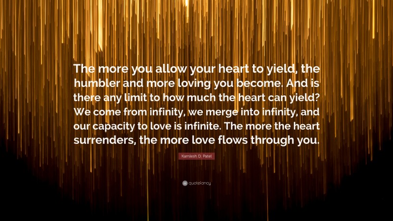 Kamlesh D. Patel Quote: “The more you allow your heart to yield, the humbler and more loving you become. And is there any limit to how much the heart can yield? We come from infinity, we merge into infinity, and our capacity to love is infinite. The more the heart surrenders, the more love flows through you.”