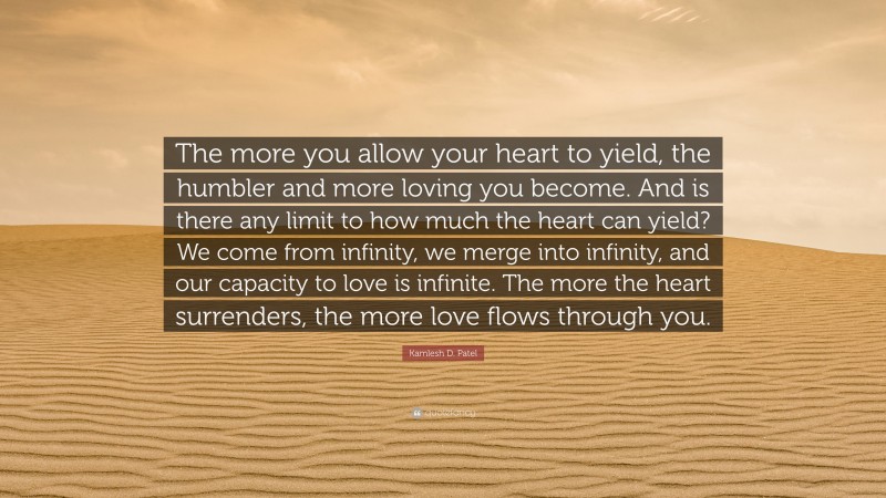 Kamlesh D. Patel Quote: “The more you allow your heart to yield, the humbler and more loving you become. And is there any limit to how much the heart can yield? We come from infinity, we merge into infinity, and our capacity to love is infinite. The more the heart surrenders, the more love flows through you.”