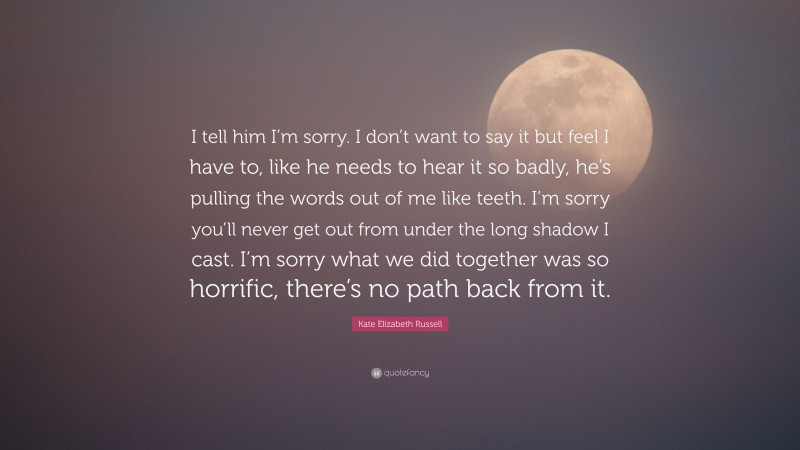 Kate Elizabeth Russell Quote: “I tell him I’m sorry. I don’t want to say it but feel I have to, like he needs to hear it so badly, he’s pulling the words out of me like teeth. I’m sorry you’ll never get out from under the long shadow I cast. I’m sorry what we did together was so horrific, there’s no path back from it.”