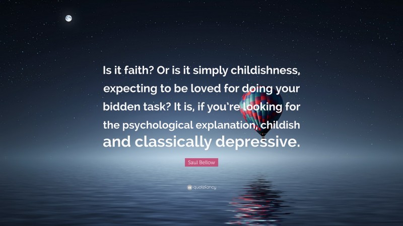 Saul Bellow Quote: “Is it faith? Or is it simply childishness, expecting to be loved for doing your bidden task? It is, if you’re looking for the psychological explanation, childish and classically depressive.”