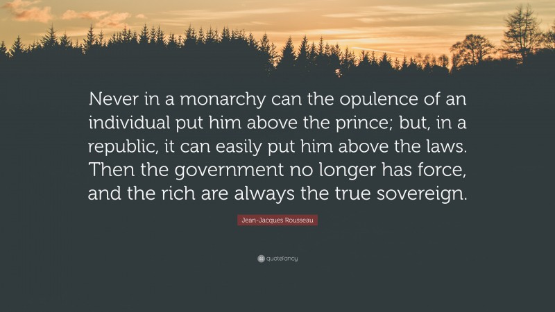 Jean-Jacques Rousseau Quote: “Never in a monarchy can the opulence of an individual put him above the prince; but, in a republic, it can easily put him above the laws. Then the government no longer has force, and the rich are always the true sovereign.”