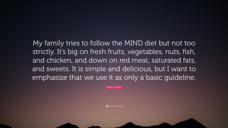 Rahul Jandial Quote: “My family tries to follow the MIND diet but not too strictly. It’s big on fresh fruits, vegetables, nuts, fish, and chicken, and down on red meat, saturated fats, and sweets. It is simple and delicious, but I want to emphasize that we use it as only a basic guideline.”