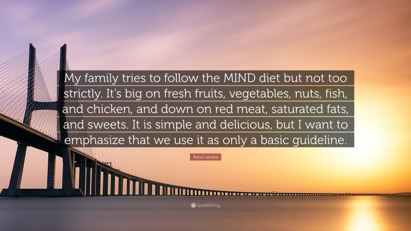 Rahul Jandial Quote: “My family tries to follow the MIND diet but not too strictly. It’s big on fresh fruits, vegetables, nuts, fish, and chicken, and down on red meat, saturated fats, and sweets. It is simple and delicious, but I want to emphasize that we use it as only a basic guideline.”