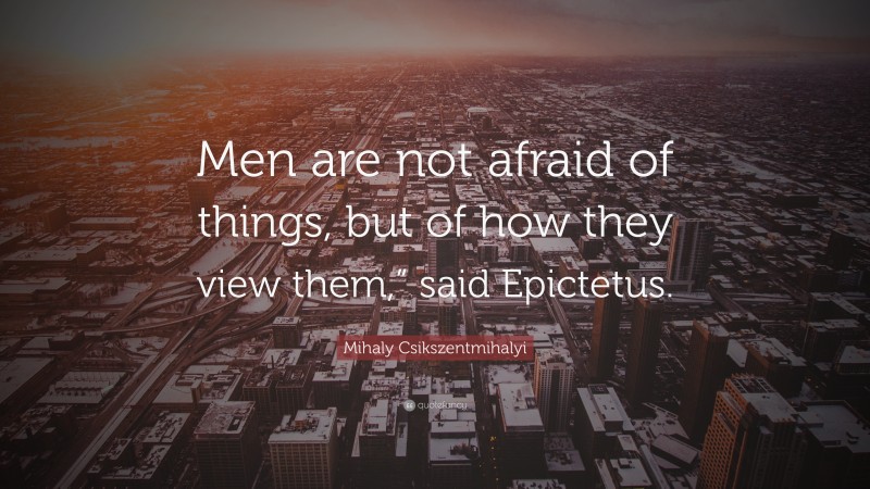 Mihaly Csikszentmihalyi Quote: “Men are not afraid of things, but of how they view them,” said Epictetus.”