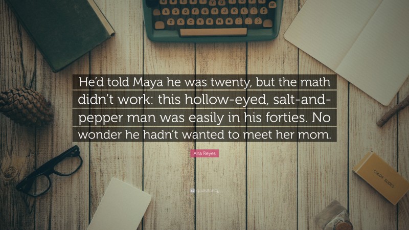 Ana Reyes Quote: “He’d told Maya he was twenty, but the math didn’t work: this hollow-eyed, salt-and-pepper man was easily in his forties. No wonder he hadn’t wanted to meet her mom.”