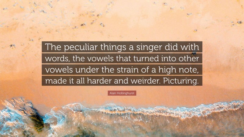 Alan Hollinghurst Quote: “The peculiar things a singer did with words, the vowels that turned into other vowels under the strain of a high note, made it all harder and weirder. Picturing.”