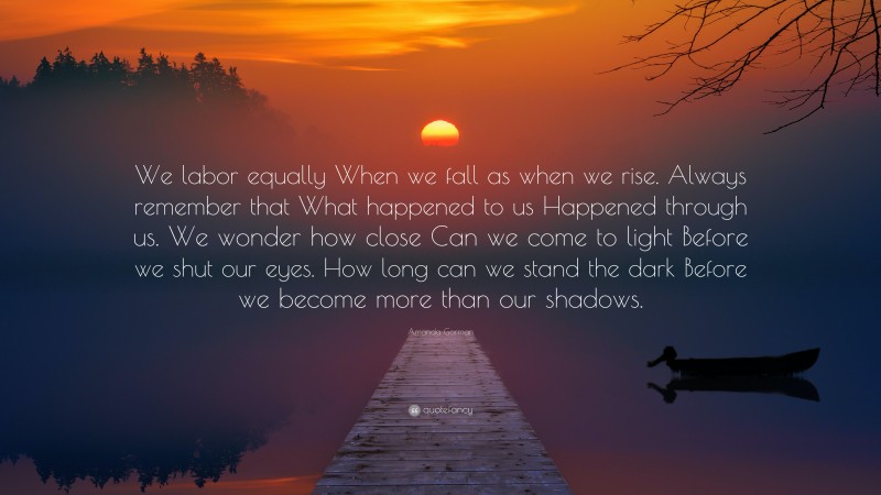Amanda Gorman Quote: “We labor equally When we fall as when we rise. Always remember that What happened to us Happened through us. We wonder how close Can we come to light Before we shut our eyes. How long can we stand the dark Before we become more than our shadows.”