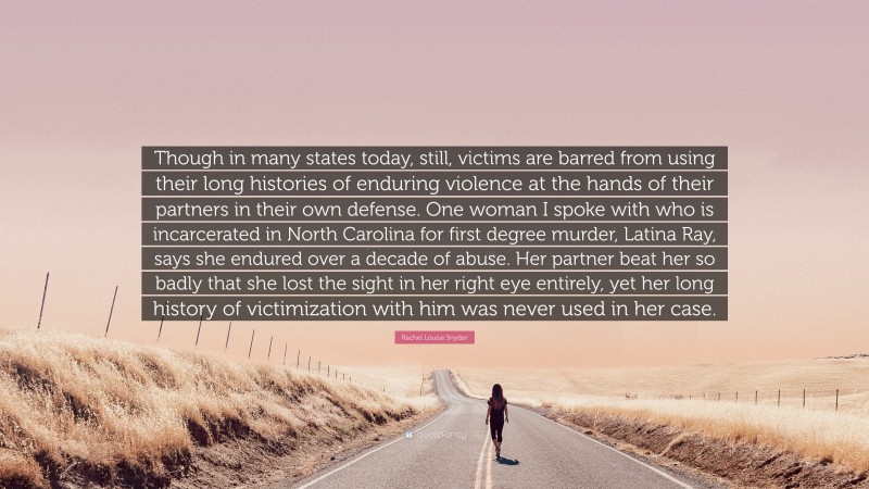 Rachel Louise Snyder Quote: “Though in many states today, still, victims are barred from using their long histories of enduring violence at the hands of their partners in their own defense. One woman I spoke with who is incarcerated in North Carolina for first degree murder, Latina Ray, says she endured over a decade of abuse. Her partner beat her so badly that she lost the sight in her right eye entirely, yet her long history of victimization with him was never used in her case.”