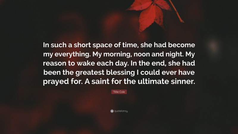 Tillie Cole Quote: “In such a short space of time, she had become my everything. My morning, noon and night. My reason to wake each day. In the end, she had been the greatest blessing I could ever have prayed for. A saint for the ultimate sinner.”