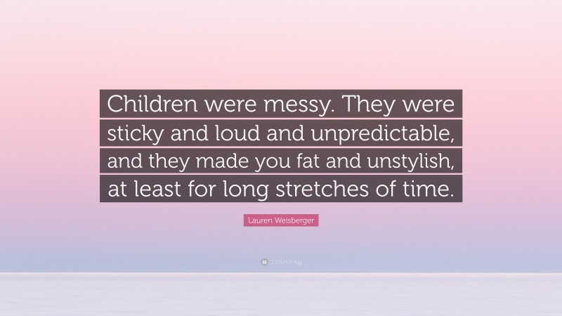 Lauren Weisberger Quote: “Children were messy. They were sticky and loud and unpredictable, and they made you fat and unstylish, at least for long stretches of time.”