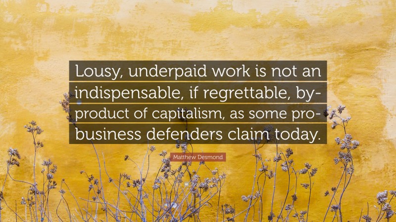 Matthew Desmond Quote: “Lousy, underpaid work is not an indispensable, if regrettable, by-product of capitalism, as some pro-business defenders claim today.”