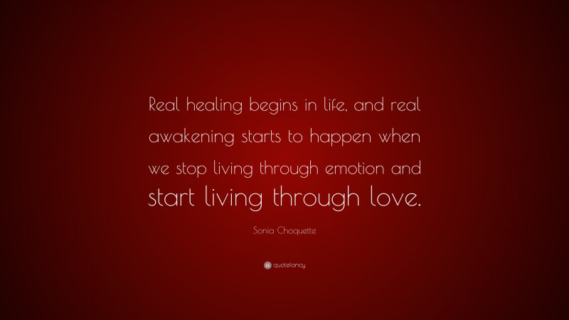 Sonia Choquette Quote: “Real healing begins in life, and real awakening starts to happen when we stop living through emotion and start living through love.”