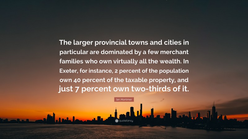 Ian Mortimer Quote: “The larger provincial towns and cities in particular are dominated by a few merchant families who own virtually all the wealth. In Exeter, for instance, 2 percent of the population own 40 percent of the taxable property, and just 7 percent own two-thirds of it.”