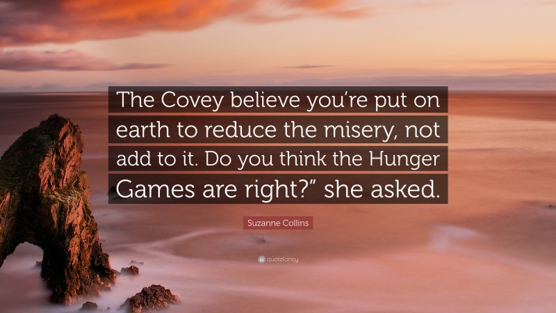 Suzanne Collins Quote: “The Covey believe you’re put on earth to reduce the misery, not add to it. Do you think the Hunger Games are right?” she asked.”