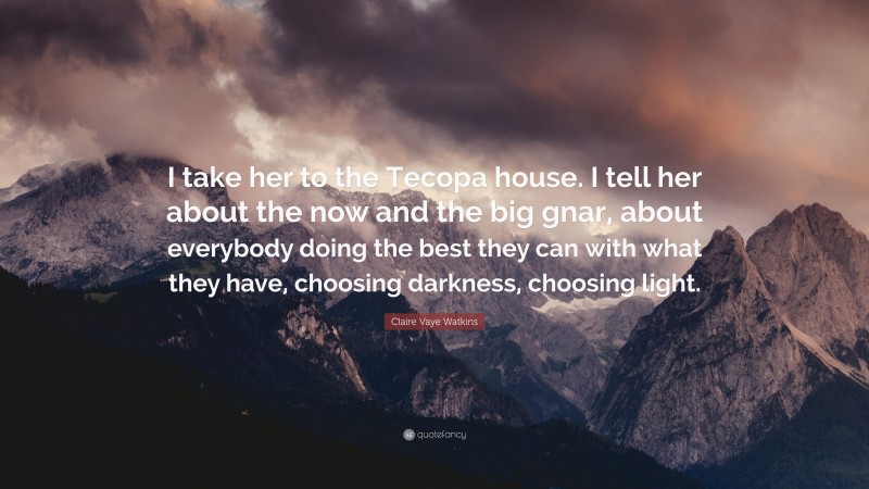 Claire Vaye Watkins Quote: “I take her to the Tecopa house. I tell her about the now and the big gnar, about everybody doing the best they can with what they have, choosing darkness, choosing light.”