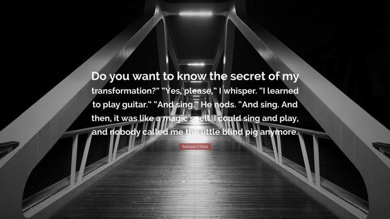 Barbara O'Neal Quote: “Do you want to know the secret of my transformation?” “Yes, please,” I whisper. “I learned to play guitar.” “And sing.” He nods. “And sing. And then, it was like a magic spell. I could sing and play, and nobody called me the little blind pig anymore.”