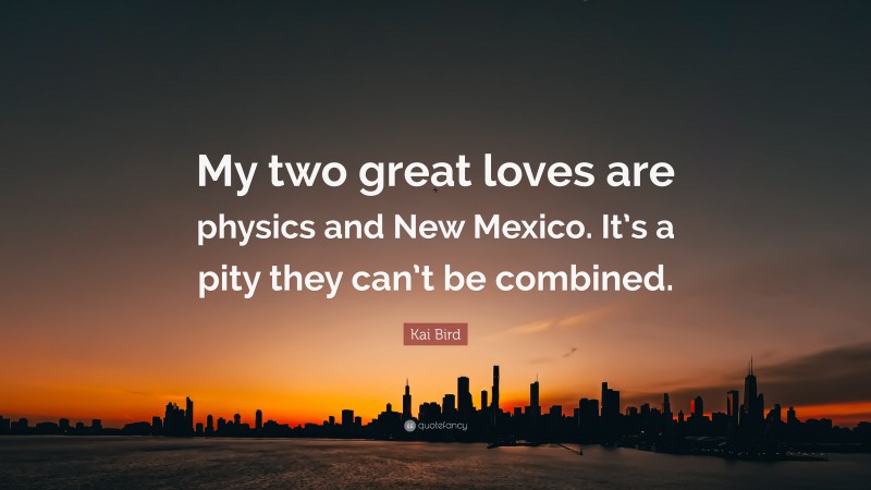 Kai Bird Quote: “My two great loves are physics and New Mexico. It’s a pity they can’t be combined.”