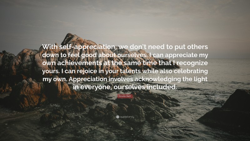 Kristin Neff Quote: “With self-appreciation, we don’t need to put others down to feel good about ourselves. I can appreciate my own achievements at the same time that I recognize yours. I can rejoice in your talents while also celebrating my own. Appreciation involves acknowledging the light in everyone, ourselves included.”