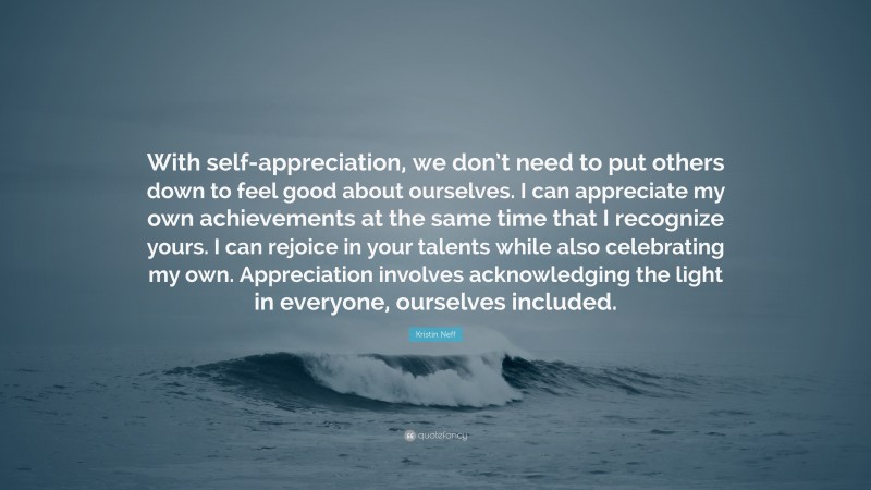 Kristin Neff Quote: “With self-appreciation, we don’t need to put others down to feel good about ourselves. I can appreciate my own achievements at the same time that I recognize yours. I can rejoice in your talents while also celebrating my own. Appreciation involves acknowledging the light in everyone, ourselves included.”