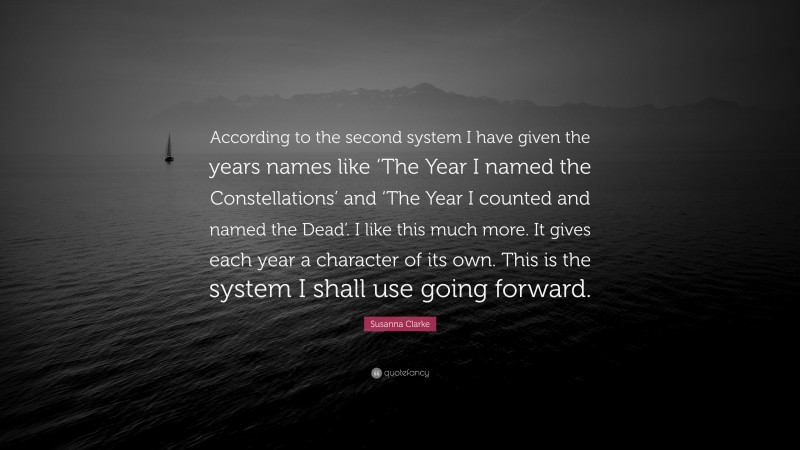 Susanna Clarke Quote: “According to the second system I have given the years names like ‘The Year I named the Constellations’ and ‘The Year I counted and named the Dead’. I like this much more. It gives each year a character of its own. This is the system I shall use going forward.”