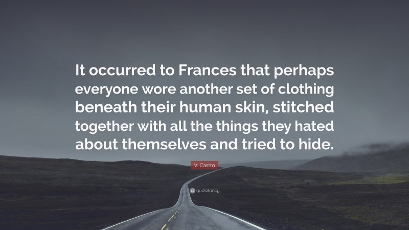 V. Castro Quote: “It occurred to Frances that perhaps everyone wore another set of clothing beneath their human skin, stitched together with all the things they hated about themselves and tried to hide.”