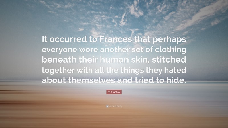 V. Castro Quote: “It occurred to Frances that perhaps everyone wore another set of clothing beneath their human skin, stitched together with all the things they hated about themselves and tried to hide.”