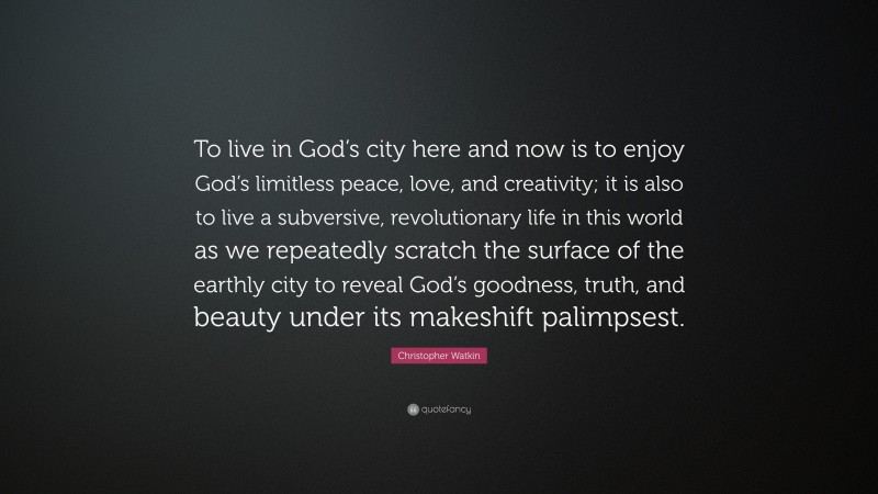 Christopher Watkin Quote: “To live in God’s city here and now is to enjoy God’s limitless peace, love, and creativity; it is also to live a subversive, revolutionary life in this world as we repeatedly scratch the surface of the earthly city to reveal God’s goodness, truth, and beauty under its makeshift palimpsest.”