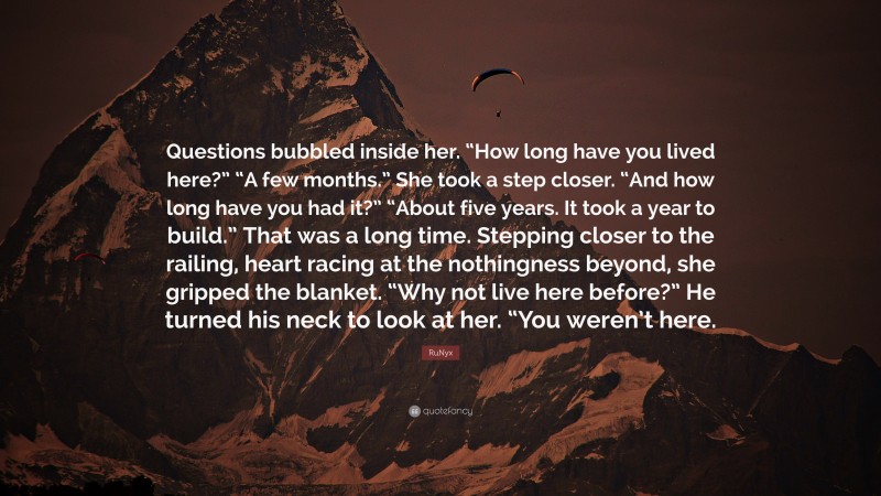 RuNyx Quote: “Questions bubbled inside her. “How long have you lived here?” “A few months.” She took a step closer. “And how long have you had it?” “About five years. It took a year to build.” That was a long time. Stepping closer to the railing, heart racing at the nothingness beyond, she gripped the blanket. “Why not live here before?” He turned his neck to look at her. “You weren’t here.”