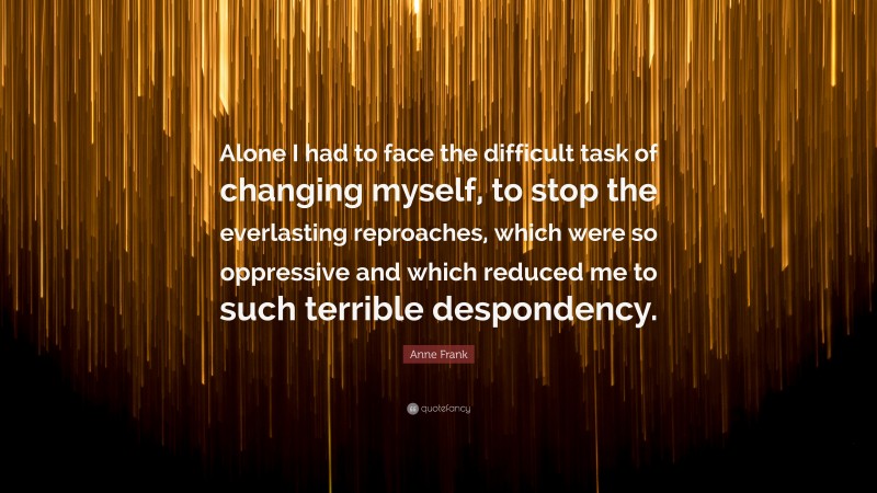 Anne Frank Quote: “Alone I had to face the difficult task of changing myself, to stop the everlasting reproaches, which were so oppressive and which reduced me to such terrible despondency.”