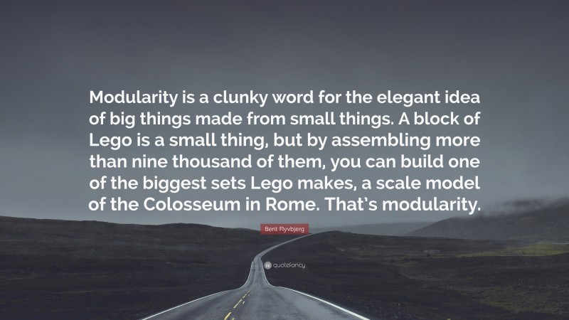 Bent Flyvbjerg Quote: “Modularity is a clunky word for the elegant idea of big things made from small things. A block of Lego is a small thing, but by assembling more than nine thousand of them, you can build one of the biggest sets Lego makes, a scale model of the Colosseum in Rome. That’s modularity.”