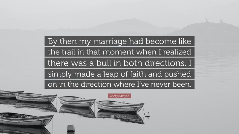 Cheryl Strayed Quote: “By then my marriage had become like the trail in that moment when I realized there was a bull in both directions. I simply made a leap of faith and pushed on in the direction where I’ve never been.”