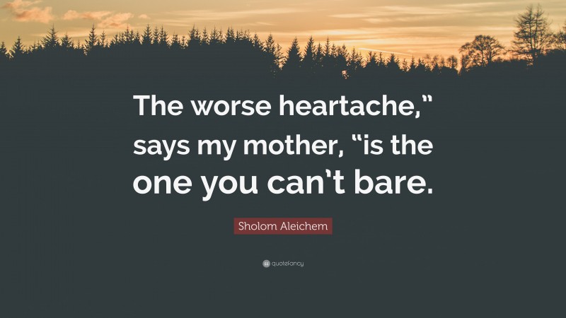 Sholom Aleichem Quote: “The worse heartache,” says my mother, “is the one you can’t bare.”