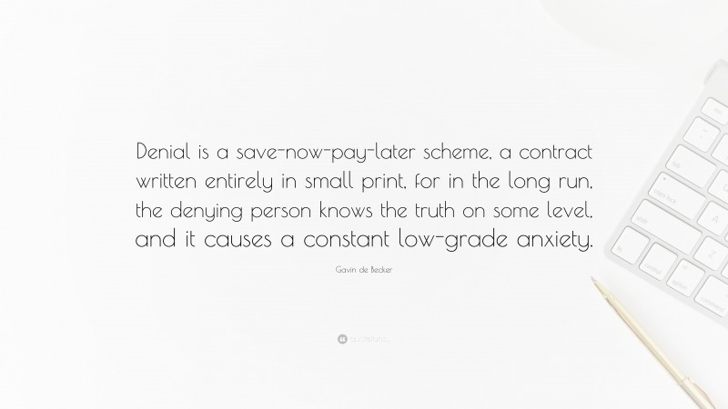 Gavin de Becker Quote: “Denial is a save-now-pay-later scheme, a contract written entirely in small print, for in the long run, the denying person knows the truth on some level, and it causes a constant low-grade anxiety.”