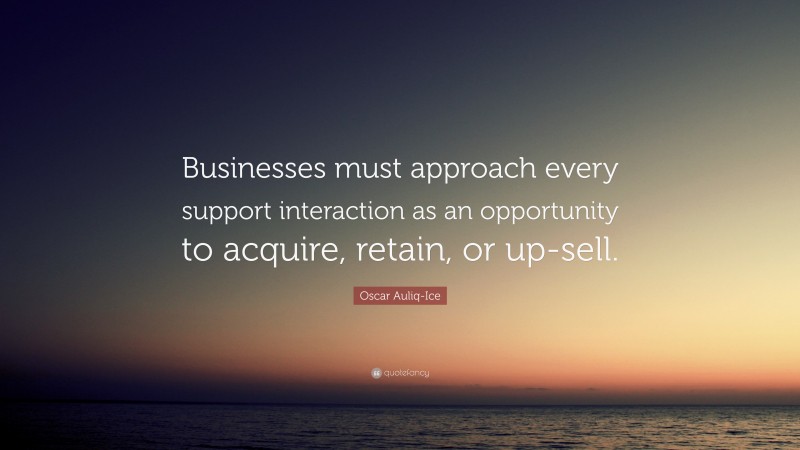 Oscar Auliq-Ice Quote: “Businesses must approach every support interaction as an opportunity to acquire, retain, or up-sell.”