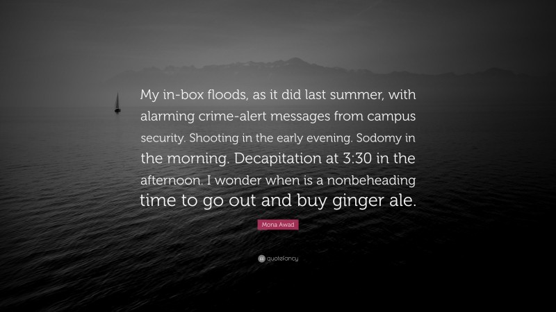 Mona Awad Quote: “My in-box floods, as it did last summer, with alarming crime-alert messages from campus security. Shooting in the early evening. Sodomy in the morning. Decapitation at 3:30 in the afternoon. I wonder when is a nonbeheading time to go out and buy ginger ale.”