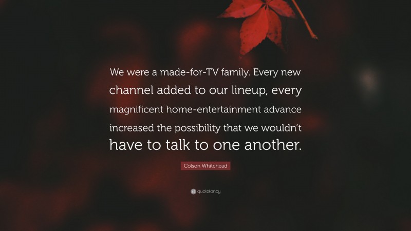 Colson Whitehead Quote: “We were a made-for-TV family. Every new channel added to our lineup, every magnificent home-entertainment advance increased the possibility that we wouldn’t have to talk to one another.”