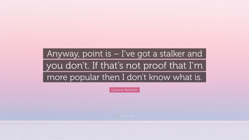 Caroline Peckham Quote: “Anyway, point is – I’ve got a stalker and you don’t. If that’s not proof that I’m more popular then I don’t know what is.”