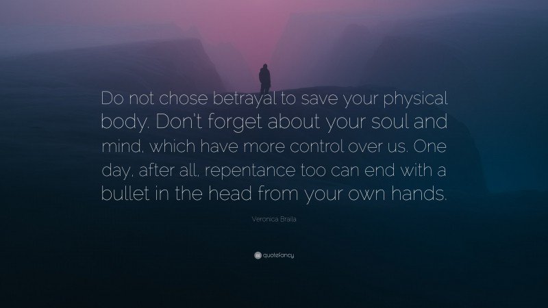 Veronica Braila Quote: “Do not chose betrayal to save your physical body. Don’t forget about your soul and mind, which have more control over us. One day, after all, repentance too can end with a bullet in the head from your own hands.”