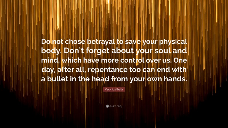 Veronica Braila Quote: “Do not chose betrayal to save your physical body. Don’t forget about your soul and mind, which have more control over us. One day, after all, repentance too can end with a bullet in the head from your own hands.”
