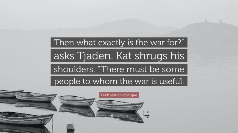 Erich Maria Remarque Quote: “Then what exactly is the war for?” asks Tjaden. Kat shrugs his shoulders. “There must be some people to whom the war is useful.”