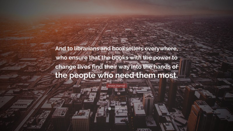 Kristin Harmel Quote: “And to librarians and booksellers everywhere, who ensure that the books with the power to change lives find their way into the hands of the people who need them most.”