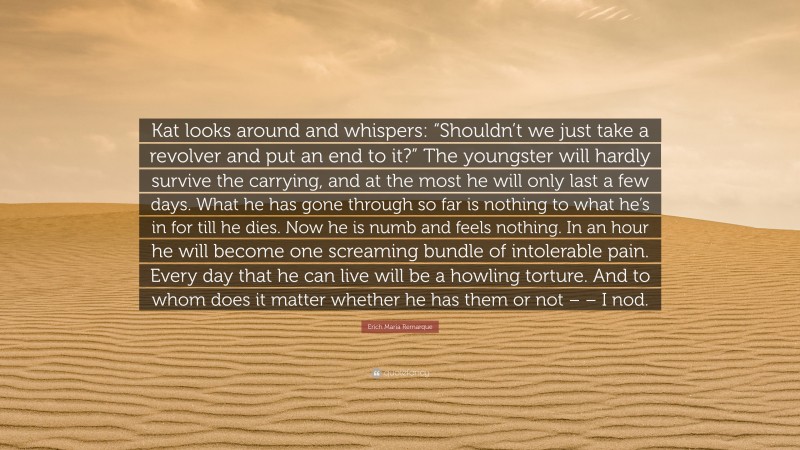 Erich Maria Remarque Quote: “Kat looks around and whispers: “Shouldn’t we just take a revolver and put an end to it?” The youngster will hardly survive the carrying, and at the most he will only last a few days. What he has gone through so far is nothing to what he’s in for till he dies. Now he is numb and feels nothing. In an hour he will become one screaming bundle of intolerable pain. Every day that he can live will be a howling torture. And to whom does it matter whether he has them or not – – I nod.”