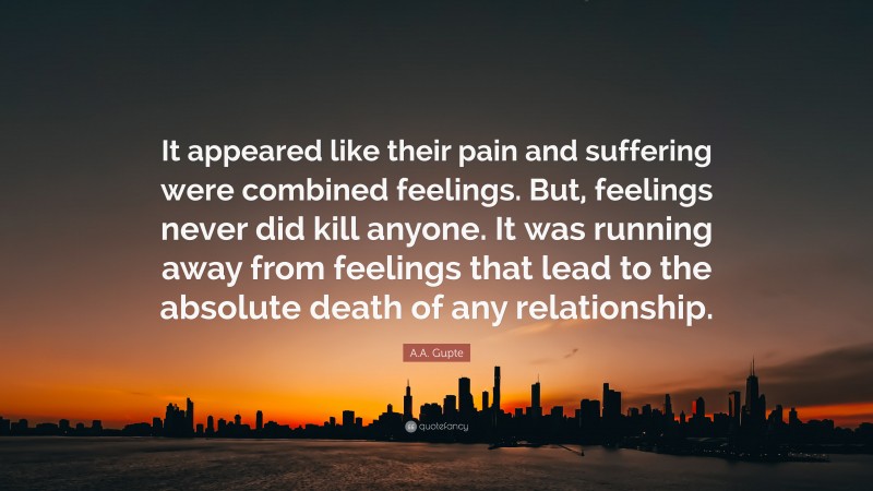 A.A. Gupte Quote: “It appeared like their pain and suffering were combined feelings. But, feelings never did kill anyone. It was running away from feelings that lead to the absolute death of any relationship.”