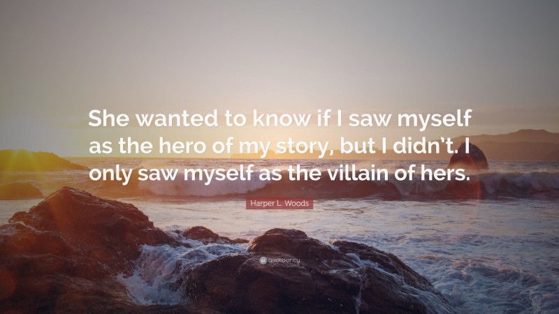 Harper L. Woods Quote: “She wanted to know if I saw myself as the hero of my story, but I didn’t. I only saw myself as the villain of hers.”