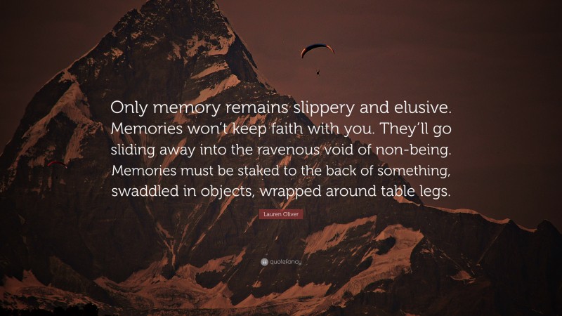 Lauren Oliver Quote: “Only memory remains slippery and elusive. Memories won’t keep faith with you. They’ll go sliding away into the ravenous void of non-being. Memories must be staked to the back of something, swaddled in objects, wrapped around table legs.”