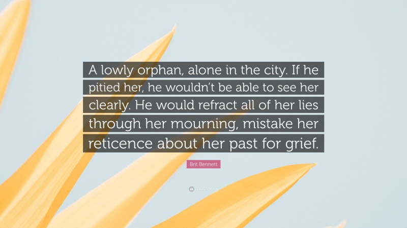 Brit Bennett Quote: “A lowly orphan, alone in the city. If he pitied her, he wouldn’t be able to see her clearly. He would refract all of her lies through her mourning, mistake her reticence about her past for grief.”