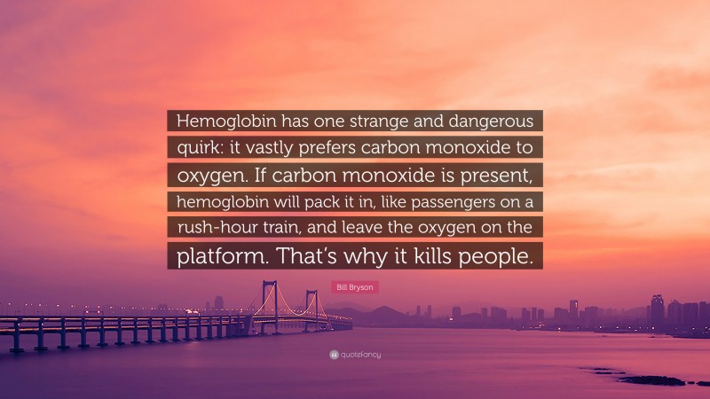 Bill Bryson Quote: “Hemoglobin has one strange and dangerous quirk: it vastly prefers carbon monoxide to oxygen. If carbon monoxide is present, hemoglobin will pack it in, like passengers on a rush-hour train, and leave the oxygen on the platform. That’s why it kills people.”